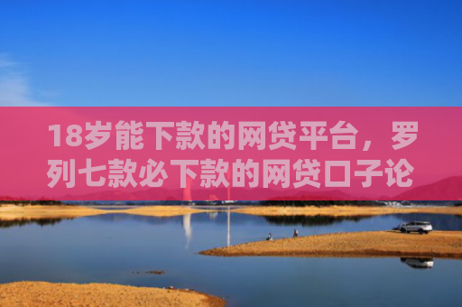 18岁能下款的网贷平台，罗列七款必下款的网贷口子论坛