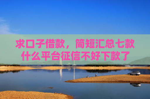 求口子借款，简短汇总七款什么平台征信不好下款了