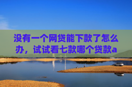 没有一个网贷能下款了怎么办，试试看七款哪个贷款app无视黑户下款很快