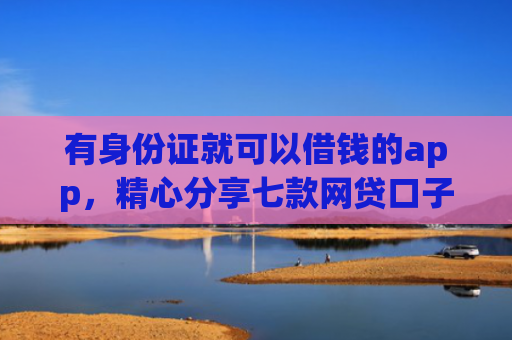 有身份证就可以借钱的app，精心分享七款网贷口子哪个下款多