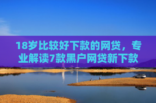 18岁比较好下款的网贷，专业解读7款黑户网贷新下款口子