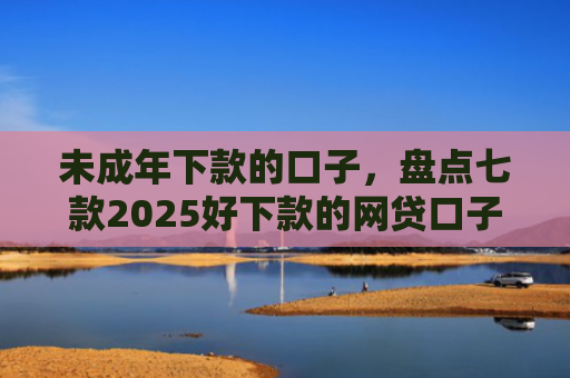 未成年下款的口子，盘点七款2025好下款的网贷口子