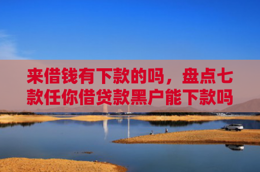 来借钱有下款的吗，盘点七款任你借贷款黑户能下款吗