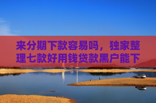 来分期下款容易吗，独家整理七款好用钱贷款黑户能下款吗