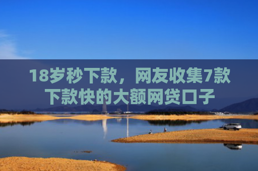 18岁秒下款，网友收集7款下款快的大额网贷口子
