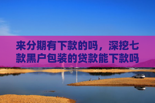 来分期有下款的吗，深挖七款黑户包装的贷款能下款吗