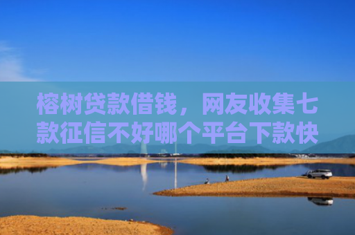 榕树贷款借钱，网友收集七款征信不好哪个平台下款快