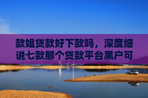 款姐贷款好下款吗，深度细说七款那个贷款平台黑户可下款