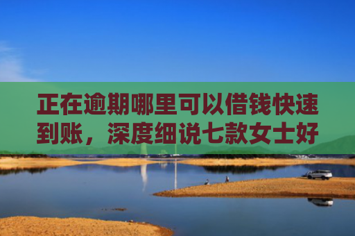 正在逾期哪里可以借钱快速到账，深度细说七款女士好下款的网贷口子