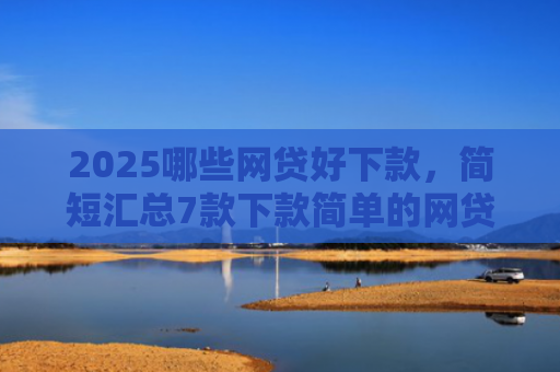 2025哪些网贷好下款，简短汇总7款下款简单的网贷口子