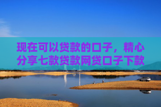 现在可以贷款的口子，精心分享七款贷款网贷口子下款