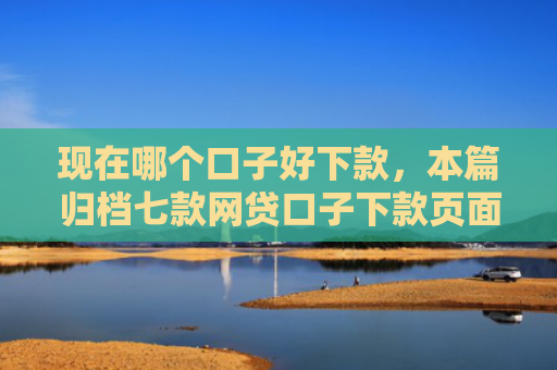 现在哪个口子好下款，本篇归档七款网贷口子下款页面