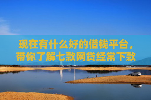 现在有什么好的借钱平台，带你了解七款网贷经常下款的口子