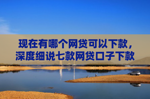 现在有哪个网贷可以下款，深度细说七款网贷口子下款2001的