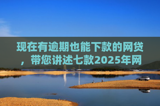 现在有逾期也能下款的网贷，带您讲述七款2025年网贷下款口子