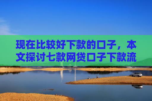 现在比较好下款的口子，本文探讨七款网贷口子下款流程