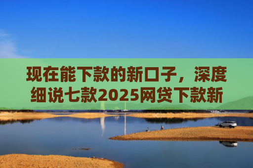 现在能下款的新口子，深度细说七款2025网贷下款新口子