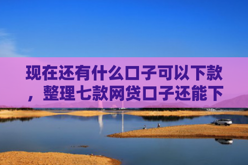 现在还有什么口子可以下款，整理七款网贷口子还能下款