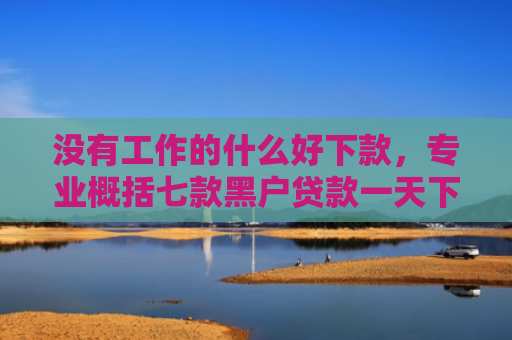 没有工作的什么好下款，专业概括七款黑户贷款一天下款的平台