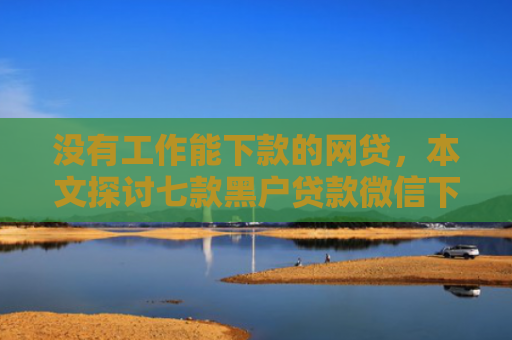 没有工作能下款的网贷，本文探讨七款黑户贷款微信下款可靠吗安全吗