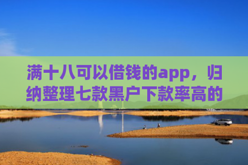 满十八可以借钱的app，归纳整理七款黑户下款率高的贷款平台