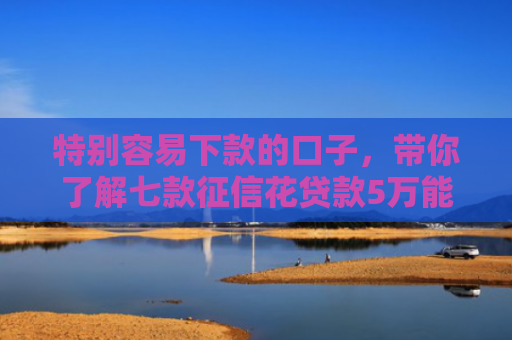 特别容易下款的口子，带你了解七款征信花贷款5万能下款吗