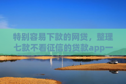 特别容易下款的网贷，整理七款不看征信的贷款app一定能下款
