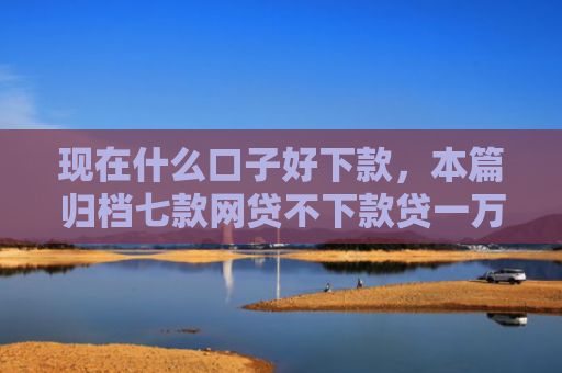 现在什么口子好下款，本篇归档七款网贷不下款贷一万的口子
