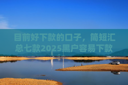 目前好下款的口子，简短汇总七款2025黑户容易下款的app
