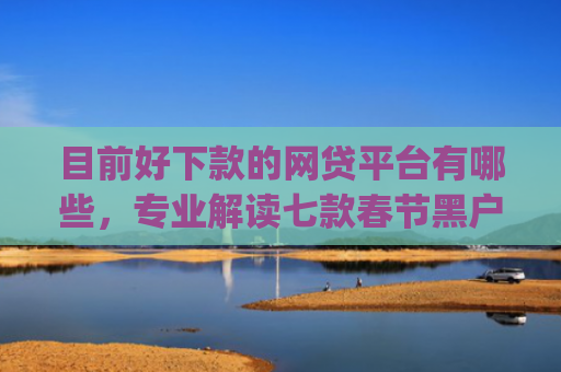 目前好下款的网贷平台有哪些，专业解读七款春节黑户下款的app