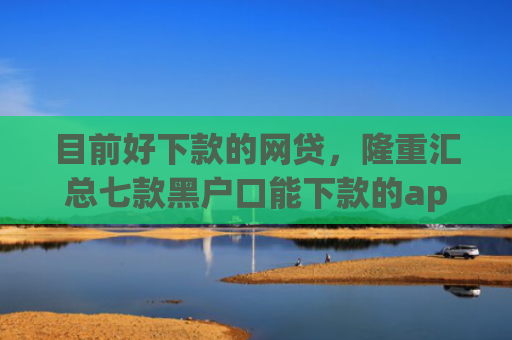 目前好下款的网贷，隆重汇总七款黑户口能下款的app