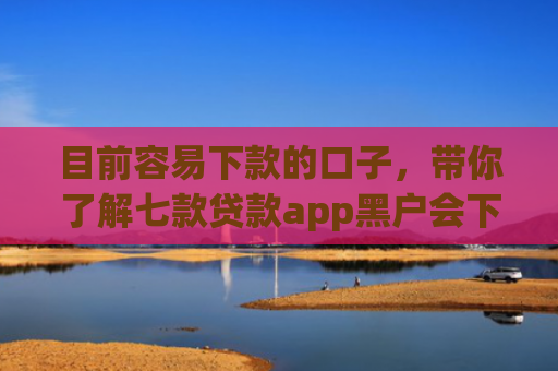 目前容易下款的口子，带你了解七款贷款app黑户会下款的