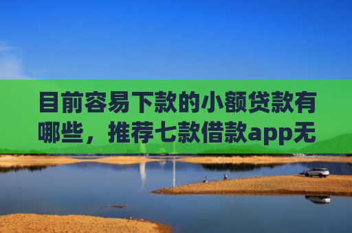 目前容易下款的小额贷款有哪些，推荐七款借款app无视黑户容易下款