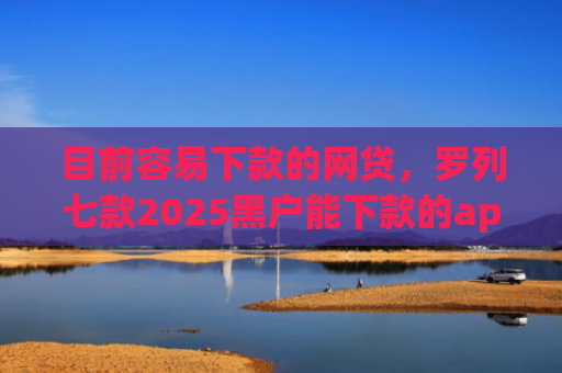目前容易下款的网贷，罗列七款2025黑户能下款的app