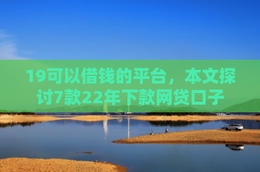 19可以借钱的平台，本文探讨7款22年下款网贷口子
