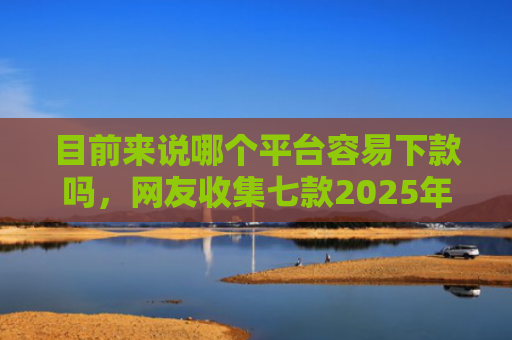 目前来说哪个平台容易下款吗，网友收集七款2025年黑户下款APP
