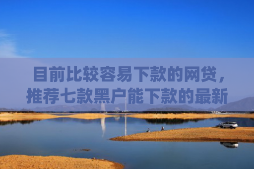目前比较容易下款的网贷，推荐七款黑户能下款的最新app