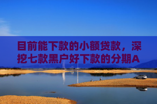 目前能下款的小额贷款，深挖七款黑户好下款的分期APP