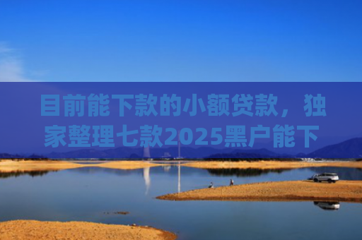目前能下款的小额贷款，独家整理七款2025黑户能下款的app