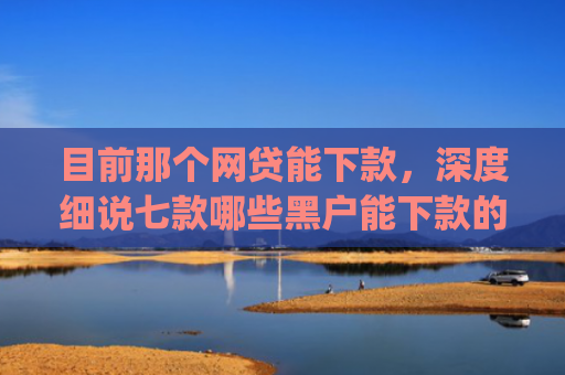目前那个网贷能下款，深度细说七款哪些黑户能下款的app