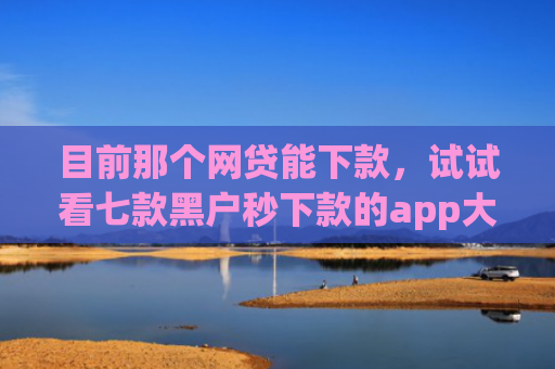目前那个网贷能下款，试试看七款黑户秒下款的app大全