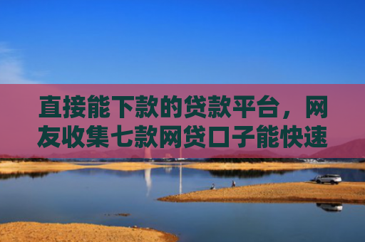 直接能下款的贷款平台，网友收集七款网贷口子能快速下款的