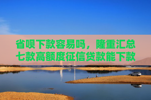 省呗下款容易吗，隆重汇总七款高额度征信贷款能下款吗