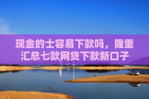现金的士容易下款吗，隆重汇总七款网贷下款新口子