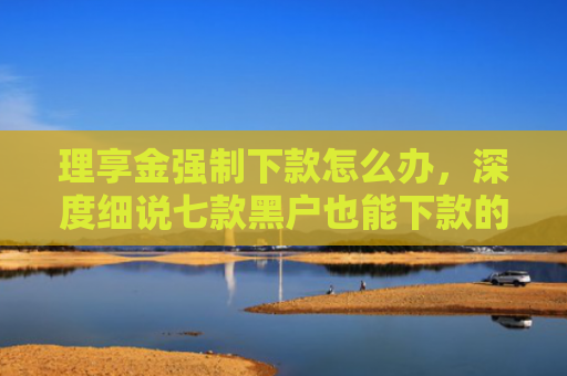 理享金强制下款怎么办，深度细说七款黑户也能下款的贷款软件