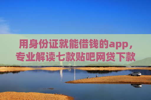 用身份证就能借钱的app，专业解读七款贴吧网贷下款口子