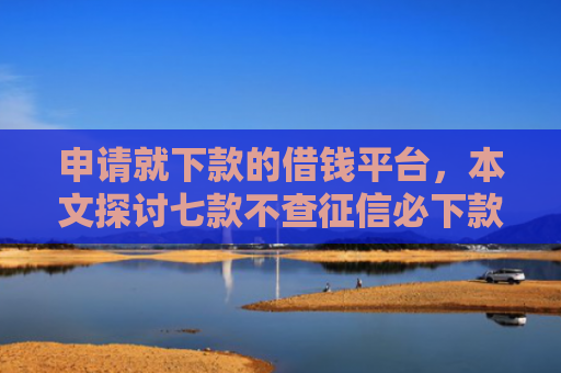 申请就下款的借钱平台，本文探讨七款不查征信必下款的贷款