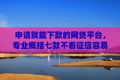 申请就能下款的网贷平台，专业概括七款不看征信容易下款的小额贷款app