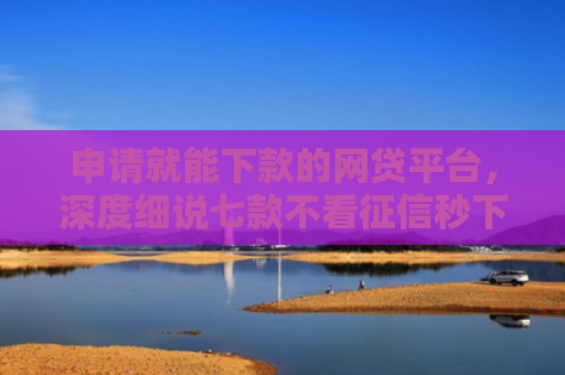 申请就能下款的网贷平台，深度细说七款不看征信秒下款的贷款