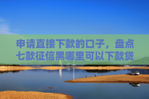 申请直接下款的口子，盘点七款征信黑哪里可以下款贷款